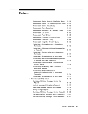 Page 15Contents
Issue  6 June 1997xv
Response to Station Send-All-Calls Status Query 5-158
Response to Station Call Forwarding Status Query 5-159
Response to Station Status Query 5-160
Response to Trunk Status Query 5-161
Response to Number of Call Classifiers Query 5-162
Response to Call Query 5-163
Response to Party ID Query 5-165
Response to Extension Information Query 5-167
Response to Date/Time Query 5-168
Response to Integrated Directory Query 5-169
Value Query: Acknowledgment — Association
Terminates...