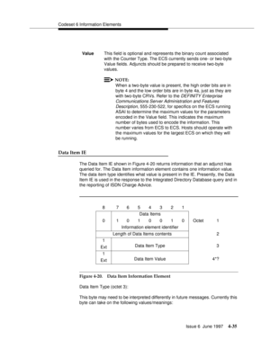 Page 141Codeset 6 Information Elements
Issue 6  June 1997
4-35
Data Item IE
The Data Item IE shown in Figure 4-20 returns information that an adjunct has 
queried for. The Data Item information element contains one information value. 
The data item type identifies what value is present in the IE. Presently, the Data 
Item IE is used in the response to the Integrated Directory Database query and in 
the reporting of ISDN Charge Advice.
Figure 4-20. Data Item Information Element
Data Item Type (octet 3):
This byte...