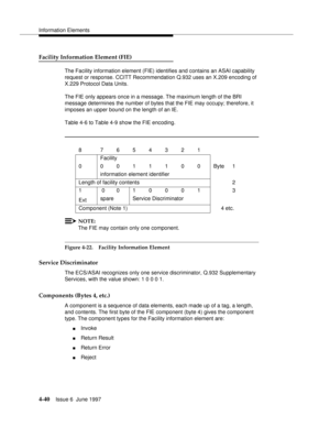 Page 146Information Elements
4-40Issue 6  June 1997 
Facility Information Element (FIE)
The Facility information element (FIE) identifies and contains an ASAI capability 
request or response. CCITT Recommendation Q.932 uses an X.209 encoding of 
X.229 Protocol Data Units.
The FIE only appears once in a message. The maximum length of the BRI 
message determines the number of bytes that the FIE may occupy; therefore, it 
imposes an upper bound on the length of an IE.
Table 4-6 to Table 4-9 show the FIE encoding....