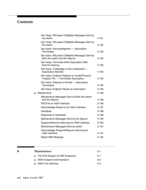 Page 16Contents
xviIssue  6 June 1997 
Set Value: RELease COMplete Messages Sent by
the switch 5-181
Set Value: RELease COMplete Messages Sent by
the switch 5-182
Set Value: Acknowledgment — Association
Terminates 5-182
Set Value: RELease COMplete Messages Sent by
Both the switch and the Adjunct 5-183
Set Value: Terminate ASAI Association With
Normal Clearing 5-183
Set Value: A Message Is Not Understood —
Association Aborted 5-183
Set Value: Endpoint Rejects an Invalid/Protocol
Violation FIE — Terminates...