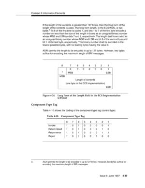 Page 151Codeset 6 Information Elements
Issue 6  June 1997
4-45
If the length of the contents is greater than 127 bytes, then the long form of the 
length of the contents is used. The long form length, in the ECS/ASAI, is two 
bytes.
3 Bit 8 of the first byte is coded 1, and bits 1 to 7 of the first byte encode a 
number on less than the size of the length in bytes as an unsigned binary number 
whose MSB and LSB are bits 7 and 1, respectively. The length itself is encoded as 
an unsigned binary number whose MSB...