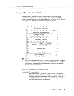 Page 165Codeset 6 Information Elements
Issue 6  June 1997
4-59
Management Information Element (MIE)
The Management Information Element (MIE) shown in Figure 4-30 carries 
information to suspend and resume alarming on ASAI interfaces. The ASAI 
subset of the MIE structure and encoding shown here are part of a more general 
encoding from the
 ISDN Basic Rate Interface (BRI) Specification.
NOTE:
BRI permits the parameter bytes (7a through 7c) to be repeated. The ASAI 
interface currently uses only one parameter in...