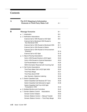 Page 18Contents
xviiiIssue  6 June 1997 
A The ECS Mapping to Information
Elements in Third Party Make Call 
A-1
B Message Scenarios B-1
n1. Initialization B-3
n2. Notification Associations B-4
External Call to VDN Routed to ACD Split B-5
External Call to Monitored VDN Routed to
Non-Monitored VDN B-8
External Call to VDN Routed to Monitored VDN B-11
External Call to VDN Routed to Station B-13
External Call to VDN Routed to Announcement
Extension B-16
External Call to ACD Split B-18
n3. Adjunct Routing...