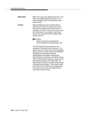 Page 172Information Elements
4-66Issue 6  June 1997 
Status Bits:When the In-use, Idle, Maintenance-busy, and 
Other-unavailable status bits are set to 1, a 
binary-encoded count corresponding to that 
status follows.
Counts:Bytes containing counts correlate with the 
status bits: The first count byte conveys the 
count for the highest order status bit set to 1. 
Typically, this is the “In-use” count, but it could 
be the idle count (for example). Later bytes 
convey the counts for the next highest order 
status...