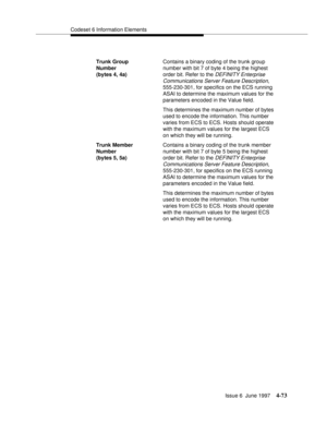 Page 179Codeset 6 Information Elements
Issue 6  June 1997
4-73
Trunk Group 
Number 
(bytes 4, 4a)Contains a binary coding of the trunk group 
number with bit 7 of byte 4 being the highest 
order bit. Refer to the
 DEFINITY Enterprise 
Communications Server Feature Description,
 
555-230-301, for specifics on the ECS running 
ASAI to determine the maximum values for the 
parameters encoded in the Value field.   
This determines the maximum number of bytes 
used to encode the information. This number 
varies from...