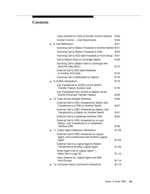 Page 19Contents
Issue  6 June 1997xix
Value Queries for Calls at Domain Control Stations B-56
Domain Control — Call Disconnects B-59
n8. Call Redirection B-61
Incoming Call to Station Forwards to Another Station B-61
Incoming Call to Station Forwards to VDN B-64
Incoming Call to ACD Split Forwards to Hunt Group B-67
Call to Station Goes to Coverage Station B-69
Incoming Call to Station Sent to Coverage with
Send All Calls (SAC) B-72
External Call to ACD Split Intraflows
to Another ACD Split B-76
Incoming Call...