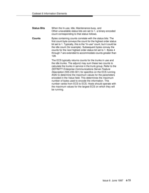 Page 181Codeset 6 Information Elements
Issue 6  June 1997
4-75
Status BitsWhen the In-use, Idle, Maintenance-busy, and 
Other-unavailable status bits are set to 1, a binary-encoded 
count corresponding to that status follows.
CountsBytes containing counts correlate with the status bits: The 
first count byte conveys the count for the highest order status 
bit set to 1. Typically, this is the “In-use” count, but it could be 
the idle count (for example). Subsequent bytes convey the 
counts for the next highest...