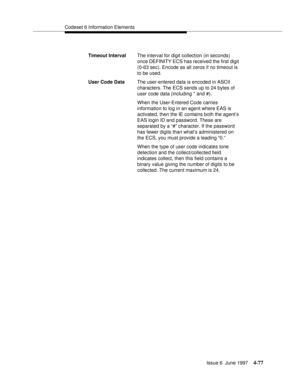 Page 183Codeset 6 Information Elements
Issue 6  June 1997
4-77
Timeout IntervalThe interval for digit collection (in seconds) 
once DEFINITY ECS has received the first digit 
(0-63 sec). Encode as all zeros if no timeout is 
to be used. 
User Code DataThe user-entered data is encoded in ASCII 
characters. The ECS sends up to 24 bytes of 
user code data (including * and #). 
When the User-Entered Code carries 
information to log in an agent where EAS is 
activated, then the IE contains both the agent’s 
EAS login...