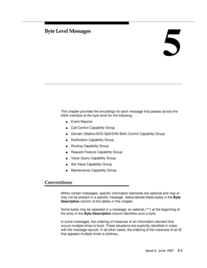 Page 185Issue 6  June 19975-1
5
Byte Level Messages
This chapter provides the encodings for each message that passes across the 
ASAI interface at the byte level for the following:
nEvent Reports
nCall Control Capability Group
nDomain (Station/ACD Split/EAS Skill) Control Capability Group
nNotification Capability Group
nRouting Capability Group
nRequest Feature Capability Group
nValue Query Capability Group
nSet Value Capability Group
nMaintenance Capability Group
Conventions
Within certain messages, specific...