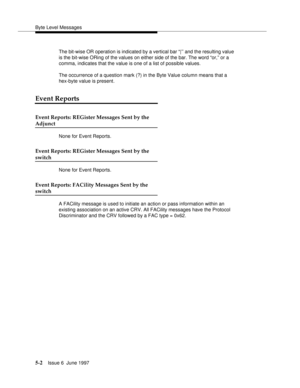 Page 186Byte Level Messages
5-2Issue 6  June 1997 
The bit-wise OR operation is indicated by a vertical bar “|’’ and the resulting value 
is the bit-wise ORing of the values on either side of the bar. The word “or,” or a 
comma, indicates that the value is one of a list of possible values. 
The occurrence of a question mark (?) in the Byte Value column means that a 
hex-byte value is present.
Event Reports
Event Reports: REGister Messages Sent by the
Adjunct
None for Event Reports.
Event Reports: REGister...