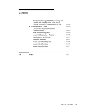 Page 21Contents
Issue  6 June 1997xxi
World-Class Routing (ARS/AAR), Incoming Call 
Routed over Outgoing ISDN Trunk Group, 
Charge Information Provided during the Call B-169
n22. Miscellaneous Cases B-170
Unsuccessful Requests for Domain
(Station) Control B-170
ISDN Network Congestion B-172
Invalid Call Destination— Reorder B-173
User Does Not Go Off-hook B-174
Extension Removed B-174
Invalid Association Requests B-175
Invalid Call_id Numbers B-176
Invalid Station Numbers B-177
IN Index IN-1 