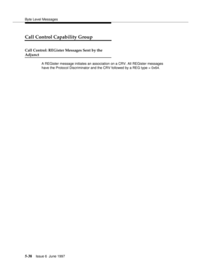 Page 222Byte Level Messages
5-38Issue 6  June 1997 
Call Control Capability Group
Call Control: REGister Messages Sent by the
Adjunct
A REGister message initiates an association on a CRV. All REGister messages 
have the Protocol Discriminator and the CRV followed by a REG type = 0x64. 