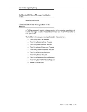 Page 227Call Control Capability Group
Issue 6  June 1997
5-43
Call Control: REGister Messages Sent by the 
switch
None for Call Control.
Call Control: FACility Messages Sent by the 
Adjunct
A FACility message is used to initiate an action with an existing association. All 
FACility messages have the Protocol Discriminator and the CRV followed by a 
FAC type = 0x62. 
The Call Control message encodings located in this section are:
nThird Party Clear Call Request
nThird Party Selective Drop Request
nThird Party...