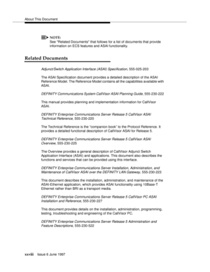 Page 24About This Document
xxviiiIssue 6 June 1997 
NOTE:
See Related Documents that follows for a list of documents that provide 
information on ECS features and ASAI functionality.
Related Documents
Adjunct/Switch Application Interface (ASAI) Specification, 555-025-203
The ASAI Specification document provides a detailed description of the ASAI 
Reference Model. The Reference Model contains all the capabilities available with 
ASAI.
DEFINITY Communications System CallVisor ASAI Planning Guide, 555-230-222...