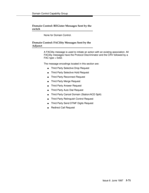 Page 255Domain Control Capability Group
Issue 6  June 1997
5-71
Domain Control: REGister Messages Sent by the
switch
None for Domain Control.
Domain Control: FACility Messages Sent by the
Adjunct
A FACility message is used to initiate an action with an existing association. All 
FACility messages have the Protocol Discriminator and the CRV followed by a 
FAC type = 0x62.                                                  
The message encodings located in this section are:
nThird Party Selective Drop Request
nThird...