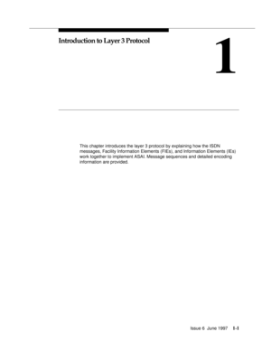 Page 27Issue 6  June 19971-1
1
Introduction to Layer 3 Protocol
This chapter introduces the layer 3 protocol by explaining how the ISDN 
messages, Facility Information Elements (FIEs), and Information Elements (IEs) 
work together to implement ASAI. Message sequences and detailed encoding 
information are provided. 