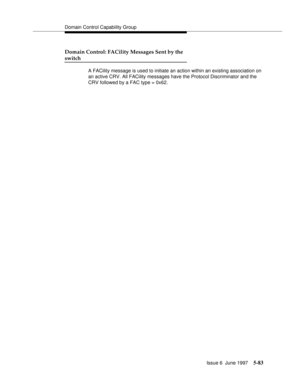 Page 267Domain Control Capability Group
Issue 6  June 1997
5-83
Domain Control: FACility Messages Sent by the
switch
A FACility message is used to initiate an action within an existing association on 
an active CRV. All FACility messages have the Protocol Discriminator and the 
CRV followed by a FAC type = 0x62. 