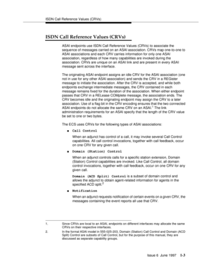 Page 29ISDN Call Reference Values (CRVs)
Issue 6  June 1997
1-3
ISDN Call Reference Values (CRVs)
ASAI endpoints use ISDN Call Reference Values (CRVs) to associate the 
sequence of messages carried on an ASAI association. CRVs map one-to-one to 
ASAI associations and each CRV carries information for only one ASAI 
association, regardless of how many capabilities are invoked during the 
association. CRVs are unique on an ASAI link and are present in every ASAI 
message sent across the interface.
The originating...