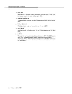 Page 30Introduction to Layer 3 Protocol
1-4Issue 6  June 1997 
nRouting
When the ECS requests routing information for a call using a given CRV, 
the adjunct returns the route on that same CRV.
nRequest Features
The request and response for the ECS feature invocation use the same 
CRV.
nValue Queries
The request and response for queries use the same CRV.
nSet Value
Both the request and response for the Set Value capability use the same 
CRV.
nAudits
The adjunct may request an audit operation over a CRV. The ECS...
