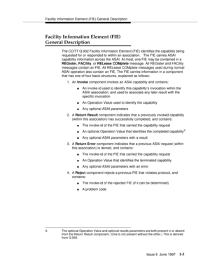 Page 31Facility Information Element (FIE) General Description
Issue 6  June 1997
1-5
Facility Information Element (FIE)
General Description
The CCITT Q.932 Facility Information Element (FIE) identifies the capability being 
requested for or responded to within an association.   The FIE carries ASAI 
capability information across the ASAI. At most, one FIE may be contained in a 
REGister, FACility, or RELease COMplete message. All REGister and FACility 
messages contain an FIE. All RELease COMplete messages used...