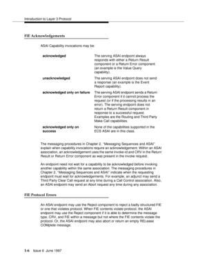 Page 32Introduction to Layer 3 Protocol
1-6Issue 6  June 1997 
FIE Acknowledgements
ASAI Capability invocations may be:
The messaging procedures in Chapter 2, ‘‘Messaging Sequences and ASAI’’ 
explain when capability invocations require an acknowledgement. Within an ASAI 
association, an acknowledgement uses the same invoke-id and CRV in the Return 
Result or Return Error component as was present in the invoke request.
An endpoint need not wait for a capability to be acknowledged before invoking 
another...