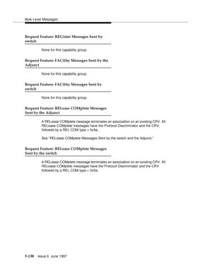 Page 314Byte Level Messages
5-130Issue 6  June 1997 
Request Feature: REGister Messages Sent by 
switch
None for this capability group.
Request Feature: FACility Messages Sent by the
Adjunct
None for this capability group.
Request Feature: FACility Messages Sent by 
switch
None for this capability group.
Request Feature: RELease COMplete Messages
Sent by the Adjunct
A RELease COMplete message terminates an association on an existing CRV. All 
RELease COMplete messages have the Protocol Discriminator and the CRV...