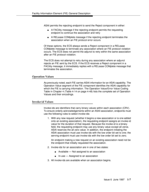 Page 33Facility Information Element (FIE) General Description
Issue 6  June 1997
1-7
ASAI permits the rejecting endpoint to send the Reject component in either:
nA FACility message if the rejecting endpoint permits the requesting 
endpoint to continue the association and retry
nA RELease COMplete message if the rejecting endpoint terminates the 
association when an FIE protocol error occurs
Of these options, the ECS always sends a Reject component in a RELease 
COMplete message to terminate any association...