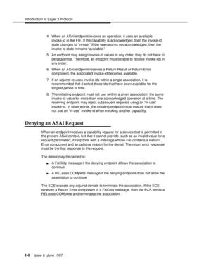 Page 34Introduction to Layer 3 Protocol
1-8Issue 6  June 1997 
4. When an ASAI endpoint invokes an operation, it uses an available 
invoke-id in the FIE. If the capability is acknowledged, then the invoke-id 
state changes to “in-use.” If the operation is not acknowledged, then the 
invoke-id state remains “available.”
5. An endpoint may assign invoke-id values in any order; they do not have to 
be sequential. Therefore, an endpoint must be able to receive invoke-ids in 
any order.
6. When an ASAI endpoint...