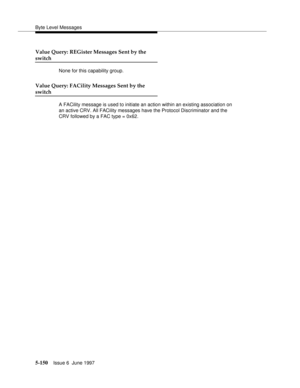 Page 334Byte Level Messages
5-150Issue 6  June 1997 
Value Query: REGister Messages Sent by the
switch
None for this capability group.
Value Query: FACility Messages Sent by the
switch
A FACility message is used to initiate an action within an existing association on 
an active CRV. All FACility messages have the Protocol Discriminator and the 
CRV followed by a FAC type = 0x62. 