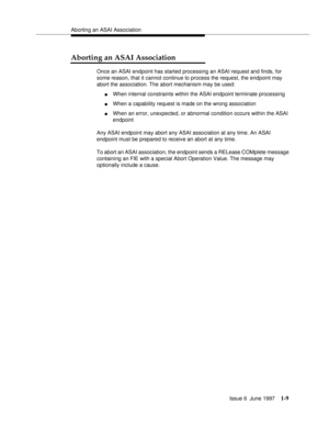 Page 35Aborting an ASAI Association
Issue 6  June 1997
1-9
Aborting an ASAI Association
Once an ASAI endpoint has started processing an ASAI request and finds, for 
some reason, that it cannot continue to process the request, the endpoint may 
abort the association. The abort mechanism may be used:
nWhen internal constraints within the ASAI endpoint terminate processing
nWhen a capability request is made on the wrong association
nWhen an error, unexpected, or abnormal condition occurs within the ASAI 
endpoint...