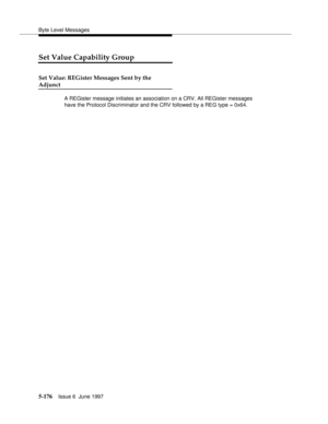 Page 360Byte Level Messages
5-176Issue 6  June 1997 
Set Value Capability Group
Set Value: REGister Messages Sent by the
Adjunct
A REGister message initiates an association on a CRV. All REGister messages 
have the Protocol Discriminator and the CRV followed by a REG type = 0x64. 