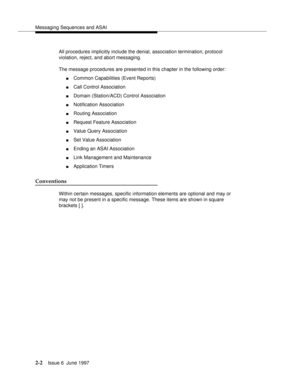 Page 38Messaging Sequences and ASAI
2-2Issue 6  June 1997 
All procedures implicitly include the denial, association termination, protocol 
violation, reject, and abort messaging.
The message procedures are presented in this chapter in the following order:
nCommon Capabilities (Event Reports)
nCall Control Association
nDomain (Station/ACD) Control Association
nNotification Association
nRouting Association
nRequest Feature Association
nValue Query Association
nSet Value Association
nEnding an ASAI Association...