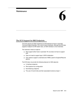 Page 377Issue 6 June 19976-1
6
Maintenance
The ECS Support for BRI Endpoints
The ECS requires all ASAI interfaces be administered as fixed or automatic 
Terminal Endpoint Identifier (TEI), point-to-point interfaces. Although the ECS also 
supports multipoint for BRI station sets, an ASAI interface is more restricted.
This restriction means an adjunct:
nMust support either fixed or automatic TEI, but does not have to support 
both
nDoes not need to support layer 3 SPID initialization
nOnly needs to support a...