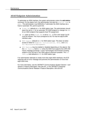 Page 378Maintenance
6-2Issue 6 June 1997 
ASAI Endpoint Administration
To administer an ASAI interface, the system administrator enters the add station 
command. On the station form, the administrator first sets the station type to 
ASAI. The administrator must MANUALLY administer the ASAI interface as a 
fixed or automatic TEI, point-to-point link.
nFixed TEI defaults to NO for ASAI station type. The administrator should 
leave this set to NO for an automatic TEI ASAI endpoint or change it to YES 
for an ASAI...