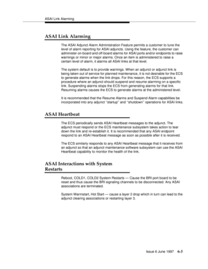 Page 379ASAI Link Alarming
Issue 6 June 1997
6-3
ASAI Link Alarming
The ASAI Adjunct Alarm Administration Feature permits a customer to tune the 
level of alarm reporting for ASAI adjuncts. Using the feature, the customer can 
administer on-board and off-board alarms for ASAI ports and/or endpoints to raise 
warnings or minor or major alarms. Once an item is administered to raise a 
certain level of alarm, it alarms all ASAI links at that level.
The system default is to provide warnings. When an adjunct or...