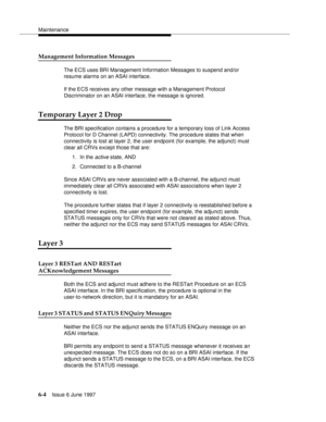 Page 380Maintenance
6-4Issue 6 June 1997 
Management Information Messages
The ECS uses BRI Management Information Messages to suspend and/or 
resume alarms on an ASAI interface.
If the ECS receives any other message with a Management Protocol 
Discriminator on an ASAI interface, the message is ignored.
Temporary Layer 2 Drop
The BRI specification contains a procedure for a temporary loss of Link Access 
Protocol for D Channel (LAPD) connectivity. The procedure states that when 
connectivity is lost at layer 2,...