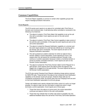 Page 39Common Capabilities
Issue 6  June 1997
2-3
Common Capabilities
The Event Report capability is common to certain other capability groups that 
require message procedure instructions.
Event Reports
The ECS sends event reports to an adjunct for controlled calls (Third Party or 
Domain) and monitored calls. A call becomes either controlled or monitored in the 
following circumstances:
nThe adjunct invoked a Third Party Make Call capability to set up the call 
(the call is controlled). Event reports are sent...