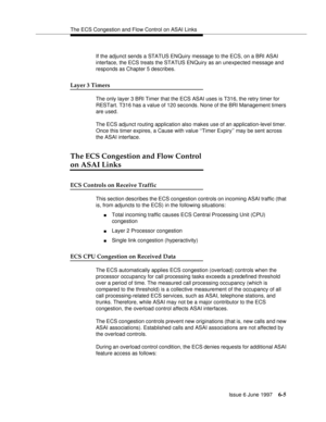 Page 381The ECS Congestion and Flow Control on ASAI Links
Issue 6 June 1997
6-5
If the adjunct sends a STATUS ENQuiry message to the ECS, on a BRI ASAI 
interface, the ECS treats the STATUS ENQuiry as an unexpected message and 
responds as Chapter 5 describes.
Layer 3 Timers
The only layer 3 BRI Timer that the ECS ASAI uses is T316, the retry timer for 
RESTart. T316 has a value of 120 seconds. None of the BRI Management timers 
are used.
The ECS adjunct routing application also makes use of an application-level...