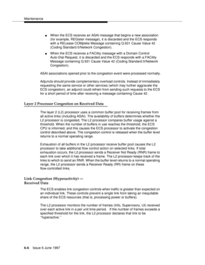 Page 382Maintenance
6-6Issue 6 June 1997 
nWhen the ECS receives an ASAI message that begins a new association 
(for example, REGister message), it is discarded and the ECS responds 
with a RELease COMplete Message containing Q.931 Cause Value 42 
(Coding Standard 0/Network Congestion).
nWhen the ECS receives a FACility message with a Domain Control 
Auto-Dial Request, it is discarded and the ECS responds with a FACility 
Message containing Q.931 Cause Value 42 (Coding Standard 0/Network 
Congestion). 
ASAI...