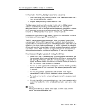 Page 383The ECS Congestion and Flow Control on ASAI Links
Issue 6 June 1997
6-7
For hyperactive ASAI links, the L2 processor takes two actions:
1. It flow controls the link by sending an RNR to the link endpoint each time a 
frame is received from the endpoint.
2. It reports the hyperactivity event to the ECS CPU.
The L2 processor continues to flow control the link until the ECS processor 
notifies it to withdraw hyperactivity control on that link. The ECS waits a 
designated period of time (in seconds) after a...
