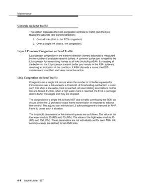 Page 384Maintenance
6-8Issue 6 June 1997 
Controls on Send Traffic
This section discusses the ECS congestion controls for traffic from the ECS 
toward the adjuncts (the transmit direction):
1. Over all links (that is, the ECS congestion).
2. Over a single link (that is, link congestion).
Layer 2 Processor Congestion on Send Traffic
L2 processor congestion in the transmit direction (toward adjuncts) is measured 
by the number of available transmit buffers. A common buffer pool is used by the 
L2 processor for...