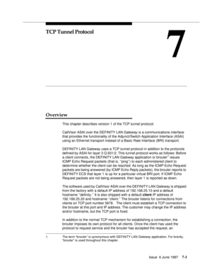 Page 385Issue  6 June 19977-1
7
TCP Tunnel Protocol
Overview
This chapter describes version 1 of the TCP tunnel protocol.
CallVisor ASAI over the DEFINITY LAN Gateway is a communications interface 
that provides the functionality of the Adjunct/Switch Application Interface (ASAI) 
using an Ethernet transport instead of a Basic Rate Interface (BRI) transport.
DEFINITY LAN Gateway uses a TCP tunnel protocol in addition to the protocols 
defined by ASAI for layer 3 Q.931/2. This tunnel protocol works as follows:...