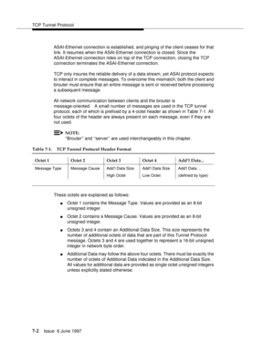 Page 386TCP Tunnel Protocol
7-2Issue  6 June 1997 
ASAI-Ethernet connection is established, and pinging of the client ceases for that 
link. It resumes when the ASAI-Ethernet connection is closed. Since the 
ASAI-Ethernet connection rides on top of the TCP connection, closing the TCP 
connection terminates the ASAI-Ethernet connection.
TCP only insures the reliable delivery of a data stream, yet ASAI protocol expects 
to interact in complete messages. To overcome this mismatch, both the client and 
brouter must...