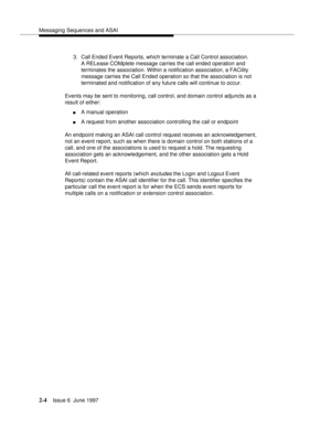 Page 40Messaging Sequences and ASAI
2-4Issue 6  June 1997 
3. Call Ended Event Reports, which terminate a Call Control association. 
A RELease COMplete message carries the call ended operation and 
terminates the association. Within a notification association, a FACility 
message carries the Call Ended operation so that the association is not 
terminated and notification of any future calls will continue to occur.
Events may be sent to monitoring, call control, and domain control adjuncts as a 
result of...