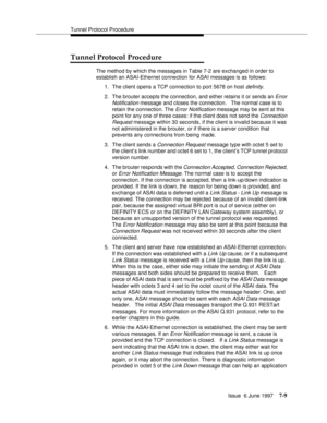 Page 393Tunnel Protocol Procedure
Issue  6 June 1997
7-9
Tunnel Protocol Procedure
The method by which the messages in Table 7-2 are exchanged in order to 
establish an ASAI-Ethernet connection for ASAI messages is as follows:
1. The client opens a TCP connection to port 5678 on host 
definity.
2. The brouter accepts the connection, and either retains it or sends an 
Error 
Notification
 message and closes the connection.   The normal case is to 
retain the connection. The 
Error Notification message may be sent...