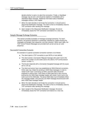 Page 394TCP Tunnel Protocol
7-10Issue  6 June 1997 
decide whether to wait or to abort the connection. Finally, a Heartbeat 
message may be sent, and should be replied to immediately with a 
Heartbeat Reply message. Additional information about Heartbeat 
messages follows in this chapter.
7. When the client decides to terminate the connection, it should send a 
Disconnect Notification message. The client is free to immediately close its 
TCP connection after sending this message.
8. Upon receipt of the...