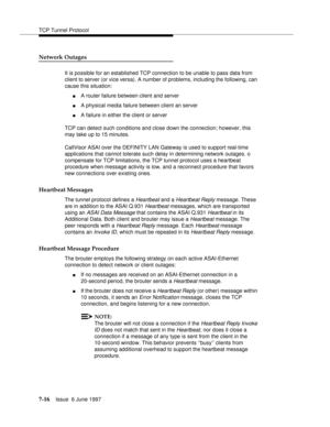 Page 400TCP Tunnel Protocol
7-16Issue  6 June 1997 
Network Outages
It is possible for an established TCP connection to be unable to pass data from 
client to server (or vice versa). A number of problems, including the following, can 
cause this situation:
nA router failure between client and server
nA physical media failure between client an server
nA failure in either the client or server
TCP can detect such conditions and close down the connection; however, this 
may take up to 15 minutes. 
CallVisor ASAI...