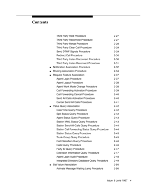 Page 5Contents
Issue  6 June 1997v
Third Party Hold Procedure 2-27
Third Party Reconnect Procedure 2-27
Third Party Merge Procedure 2-28
Third Party Clear Call Procedure 2-29
Send DTMF Signals Procedure 2-29
Redirect Call Procedure 2-30
Third Party Listen Disconnect Procedure 2-30
Third Party Listen Reconnect Procedure 2-31
nNotification Association Procedure 2-32
nRouting Association Procedure 2-34
nRequest Feature Association 2-37
Agent Login Procedure 2-37
Agent Logout Procedure 2-38
Agent Work Mode Change...