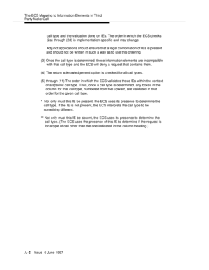 Page 404The ECS Mapping to Information Elements in Third 
Party Make Call
A-2Issue  6 June 1997 
call type and the validation done on IEs. The order in which the ECS checks 
(2a) through (2d) is implementation-specific and may change.
Adjunct applications should ensure that a legal combination of IEs is present 
and should not be written in such a way as to use this ordering.
(3) Once the call type is determined, these information elements are incompatible 
with that call type and the ECS will deny a request...