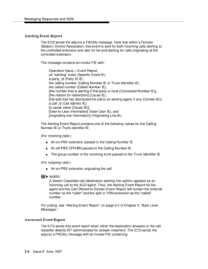 Page 42Messaging Sequences and ASAI
2-6Issue 6  June 1997 
Alerting Event Report
The ECS sends the adjunct a FACility message. Note that within a Domain 
(Station) Control Association, this event is sent for both incoming calls alerting at 
the controlled extension and also for far-end alerting for calls originating at the 
controlled extension.
The message contains an invoke FIE with:
Operation Value = Event Report, 
an “alerting” event (Specific Event IE), 
a party_id (Party ID IE), 
the calling number...